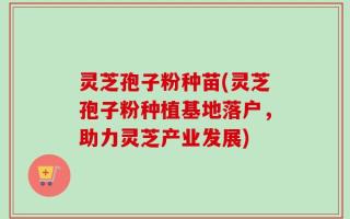 灵芝孢子粉种苗(灵芝孢子粉种植基地落户，助力灵芝产业发展)