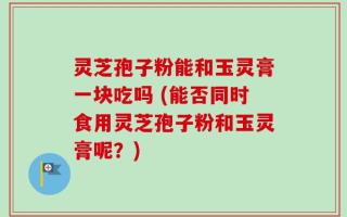 灵芝孢子粉能和玉灵膏一块吃吗 (能否同时食用灵芝孢子粉和玉灵膏呢？)