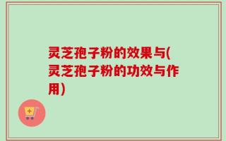 灵芝孢子粉的效果与(灵芝孢子粉的功效与作用)