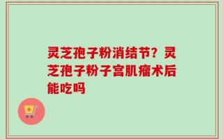 灵芝孢子粉消结节？灵芝孢子粉子宫肌瘤术后能吃吗