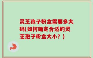 灵芝孢子粉盒需要多大码(如何确定合适的灵芝孢子粉盒大小？)