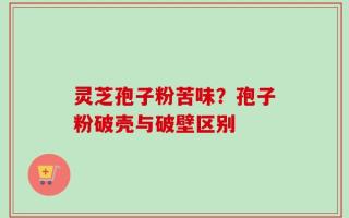 灵芝孢子粉苦味？孢子粉破壳与破壁区别
