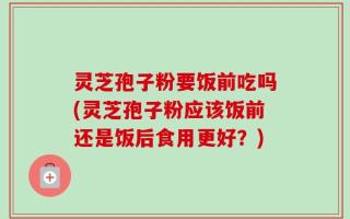 灵芝孢子粉要饭前吃吗(灵芝孢子粉应该饭前还是饭后食用更好？)