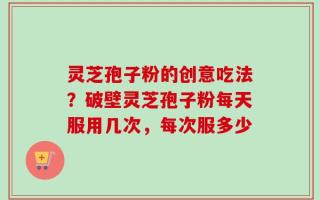 灵芝孢子粉的创意吃法？破壁灵芝孢子粉每天服用几次，每次服多少