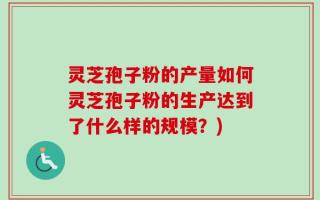 灵芝孢子粉的产量如何灵芝孢子粉的生产达到了什么样的规模？)