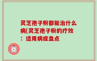 灵芝孢子粉都能治什么病(灵芝孢子粉的疗效：适用病症盘点