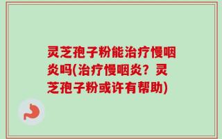灵芝孢子粉能治疗慢咽炎吗(治疗慢咽炎？灵芝孢子粉或许有帮助)