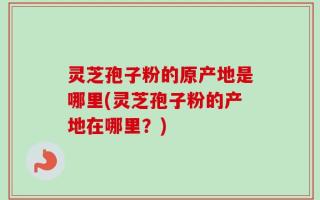灵芝孢子粉的原产地是哪里(灵芝孢子粉的产地在哪里？)