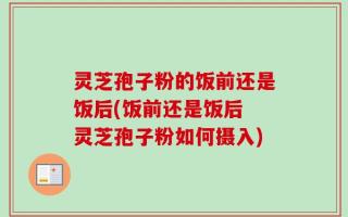 灵芝孢子粉的饭前还是饭后(饭前还是饭后 灵芝孢子粉如何摄入)
