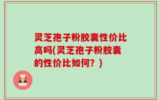 灵芝孢子粉胶囊性价比高吗(灵芝孢子粉胶囊的性价比如何？)