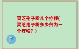 灵芝孢子粉几个疗程(灵芝孢子粉多少剂为一个疗程？)