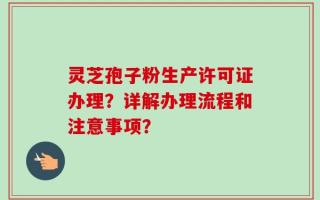 灵芝孢子粉生产许可证办理？详解办理流程和注意事项？