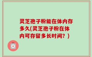 灵芝孢子粉能在体内存多久(灵芝孢子粉在体内可存留多长时间？)