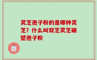 灵芝孢子粉的是哪种灵芝？什么叫双芝灵芝破壁孢子粉