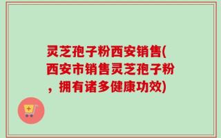 灵芝孢子粉西安销售(西安市销售灵芝孢子粉，拥有诸多健康功效)