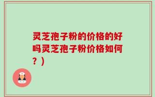 灵芝孢子粉的价格的好吗灵芝孢子粉价格如何？)
