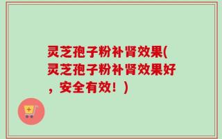 灵芝孢子粉补肾效果(灵芝孢子粉补肾效果好，安全有效！)