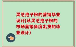 灵芝孢子粉的营销毕业设计(从灵芝孢子粉的市场营销角度出发的毕业设计)