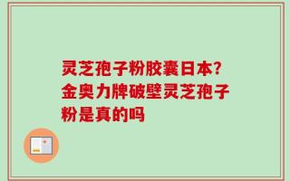 灵芝孢子粉胶囊日本？金奥力牌破壁灵芝孢子粉是真的吗