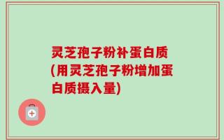 灵芝孢子粉补蛋白质 (用灵芝孢子粉增加蛋白质摄入量)