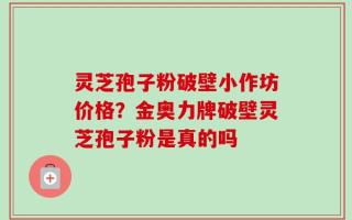 灵芝孢子粉破壁小作坊价格？金奥力牌破壁灵芝孢子粉是真的吗