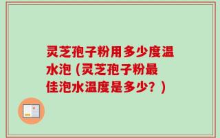 灵芝孢子粉用多少度温水泡 (灵芝孢子粉最佳泡水温度是多少？)