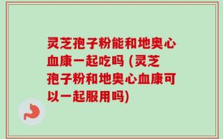 灵芝孢子粉能和地奥心血康一起吃吗 (灵芝孢子粉和地奥心血康可以一起服用吗)