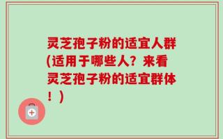 灵芝孢子粉的适宜人群(适用于哪些人？来看灵芝孢子粉的适宜群体！)