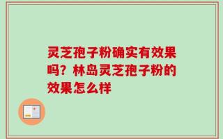 灵芝孢子粉确实有效果吗？林岛灵芝孢子粉的效果怎么样