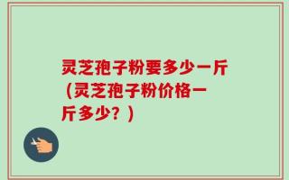 灵芝孢子粉要多少一斤 (灵芝孢子粉价格一斤多少？)