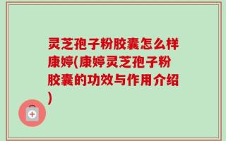 灵芝孢子粉胶囊怎么样康婷(康婷灵芝孢子粉胶囊的功效与作用介绍)