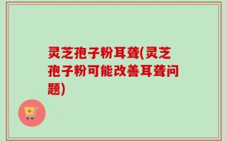 灵芝孢子粉耳聋(灵芝孢子粉可能改善耳聋问题)