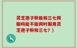 灵芝孢子粉能和三七同服吗能不能同时服用灵芝孢子粉和三七？)