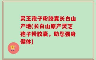 灵芝孢子粉胶囊长白山产地(长白山原产灵芝孢子粉胶囊，助您强身健体)