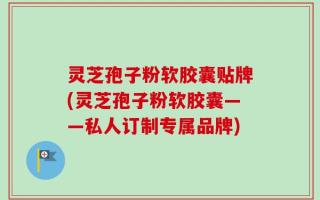 灵芝孢子粉软胶囊贴牌(灵芝孢子粉软胶囊——私人订制专属品牌)