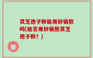 灵芝孢子粉能用砂锅熬吗(能否用砂锅熬灵芝孢子粉？)