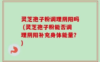 灵芝孢子粉调理阴阳吗 (灵芝孢子粉能否调理阴阳补充身体能量？)