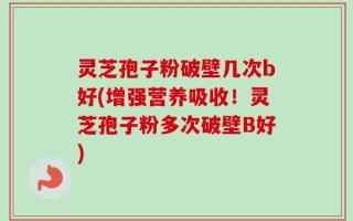 灵芝孢子粉破壁几次b好(增强营养吸收！灵芝孢子粉多次破壁B好)