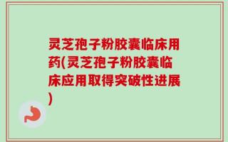 灵芝孢子粉胶囊临床用药(灵芝孢子粉胶囊临床应用取得突破性进展)