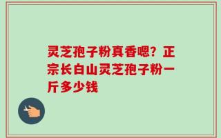 灵芝孢子粉真香嗯？正宗长白山灵芝孢子粉一斤多少钱