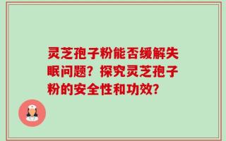 灵芝孢子粉能否缓解失眠问题？探究灵芝孢子粉的安全性和功效？