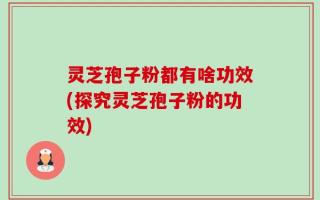 灵芝孢子粉都有啥功效(探究灵芝孢子粉的功效)