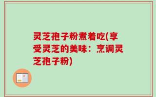 灵芝孢子粉煮着吃(享受灵芝的美味：烹调灵芝孢子粉)