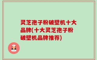 灵芝孢子粉破壁机十大品牌(十大灵芝孢子粉破壁机品牌推荐)