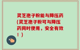 灵芝孢子粉能与降压药(灵芝孢子粉可与降压药同时使用，安全有效！)