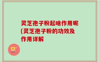 灵芝孢子粉起啥作用呢(灵芝孢子粉的功效及作用详解