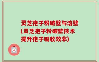 灵芝孢子粉破壁与溶壁(灵芝孢子粉破壁技术提升孢子吸收效率)