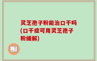灵芝孢子粉能治口干吗(口干症可用灵芝孢子粉缓解)