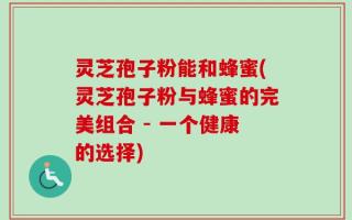 灵芝孢子粉能和蜂蜜(灵芝孢子粉与蜂蜜的完美组合 - 一个健康的选择)