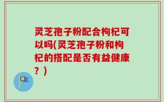 灵芝孢子粉配合枸杞可以吗(灵芝孢子粉和枸杞的搭配是否有益健康？)
